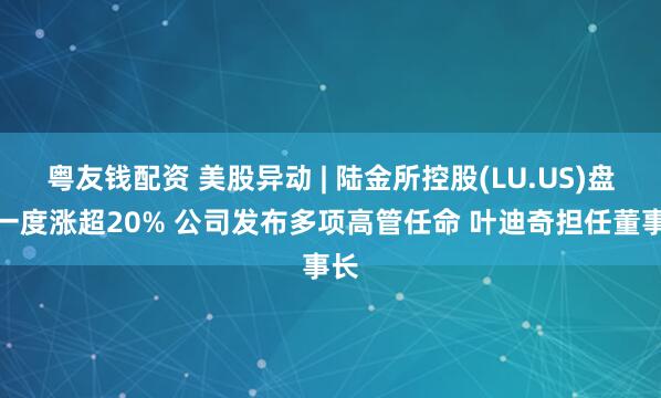 粤友钱配资 美股异动 | 陆金所控股(LU.US)盘中一度涨超20% 公司发布多项高管任命 叶迪奇担任董事长