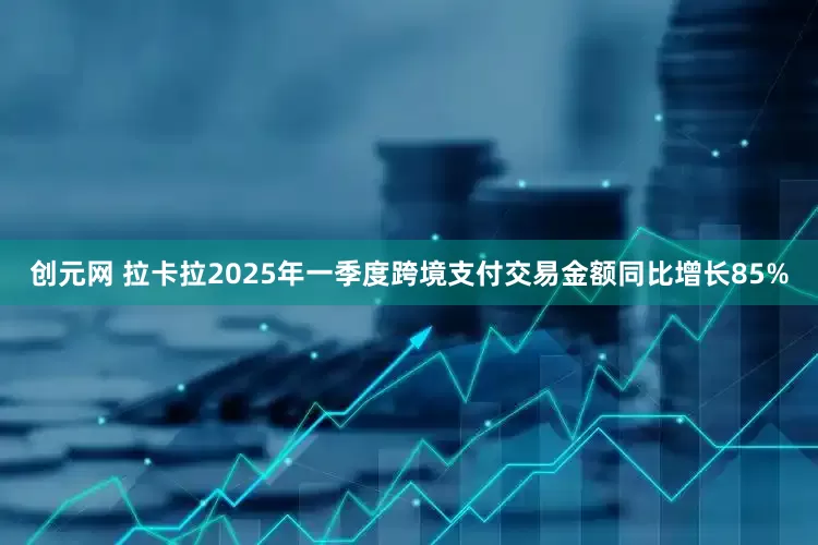 创元网 拉卡拉2025年一季度跨境支付交易金额同比增长85%