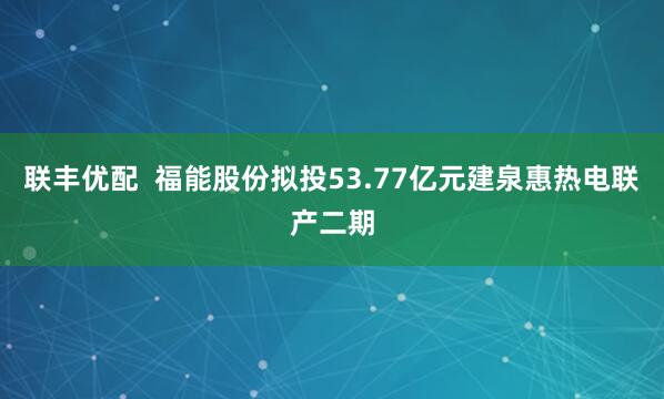 联丰优配  福能股份拟投53.77亿元建泉惠热电联产二期