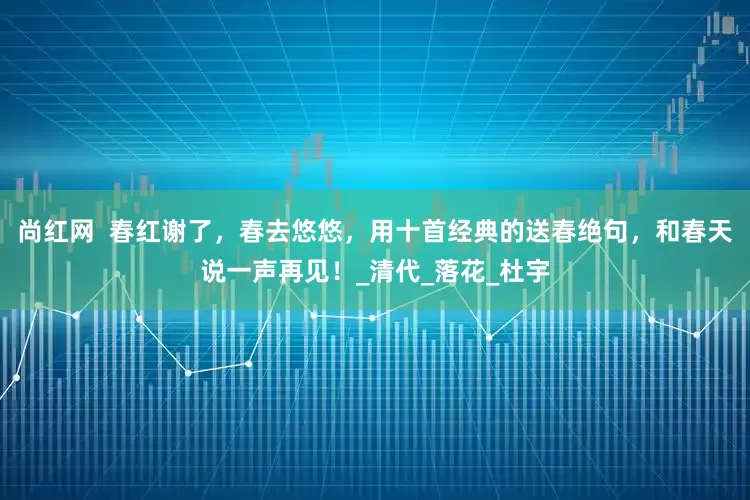 尚红网  春红谢了，春去悠悠，用十首经典的送春绝句，和春天说一声再见！_清代_落花_杜宇