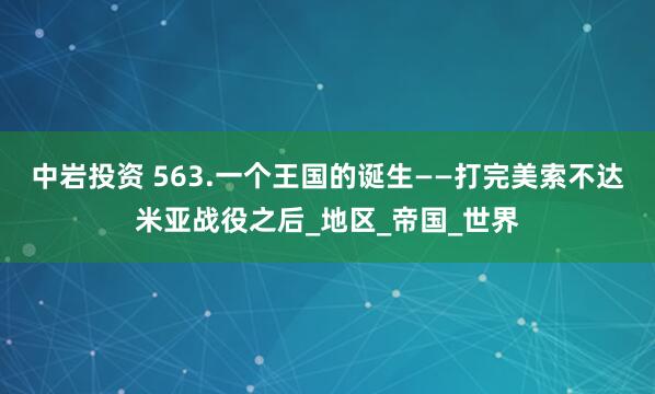 中岩投资 563.一个王国的诞生——打完美索不达米亚战役之后_地区_帝国_世界