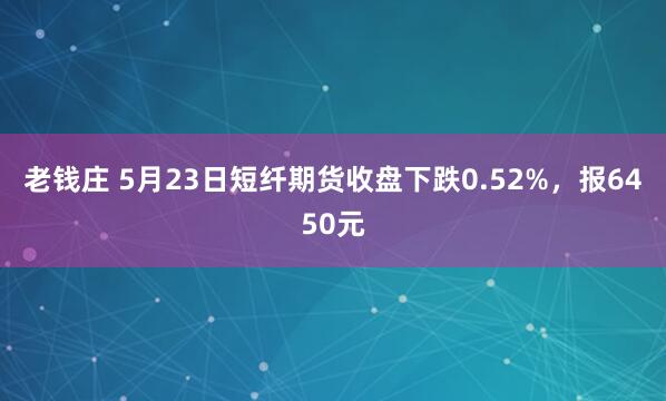 老钱庄 5月23日短纤期货收盘下跌0.52%，报6450元