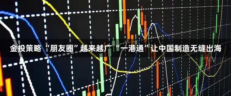 金投策略 “朋友圈”越来越广 “一港通”让中国制造无缝出海