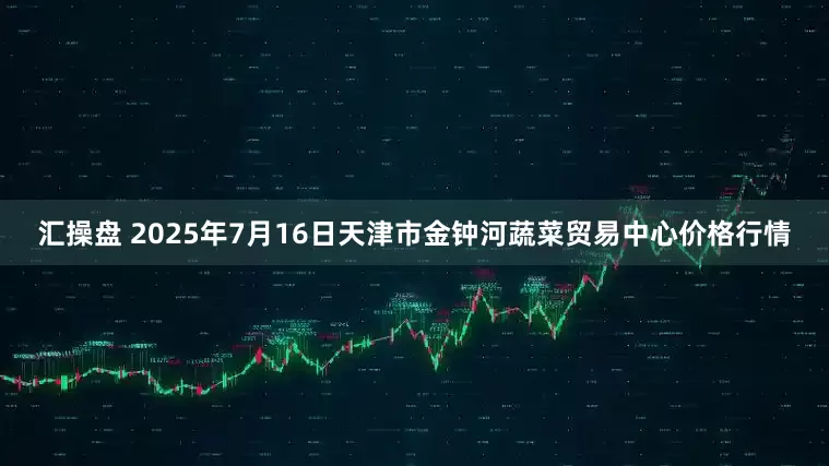 汇操盘 2025年7月16日天津市金钟河蔬菜贸易中心价格行情