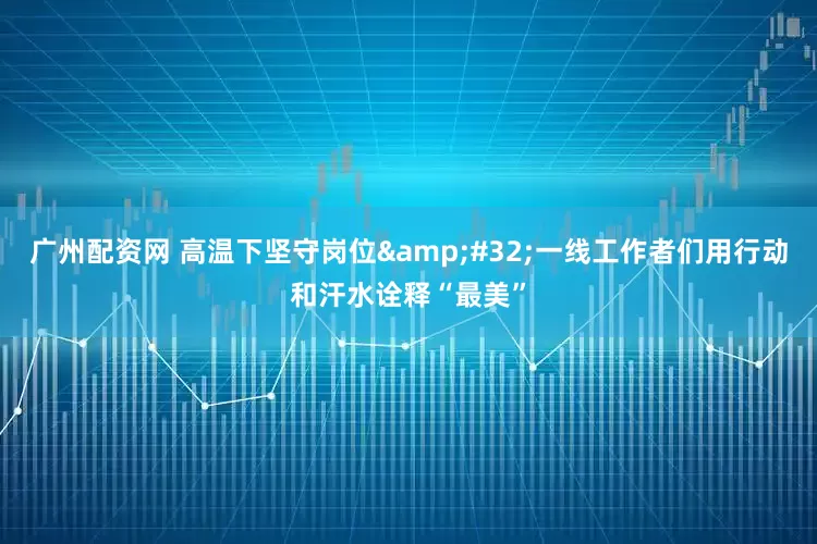 广州配资网 高温下坚守岗位 一线工作者们用行动和汗水诠释“最美”