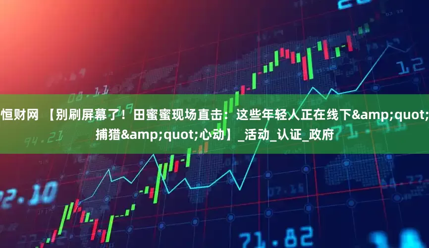 恒财网 【别刷屏幕了！田蜜蜜现场直击：这些年轻人正在线下&quot;捕猎&quot;心动】_活动_认证_政府