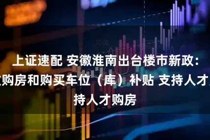 上证速配 安徽淮南出台楼市新政：发放购房和购买车位（库）补贴 支持人才购房