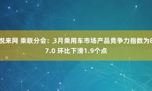 悦来网 乘联分会：3月乘用车市场产品竞争力指数为87.0 环比下滑1.9个点