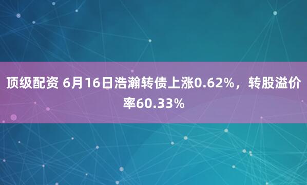顶级配资 6月16日浩瀚转债上涨0.62%，转股溢价率60.33%